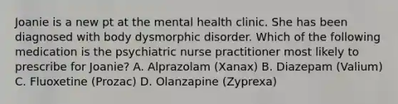 Joanie is a new pt at the mental health clinic. She has been diagnosed with body dysmorphic disorder. Which of the following medication is the psychiatric nurse practitioner most likely to prescribe for Joanie? A. Alprazolam (Xanax) B. Diazepam (Valium) C. Fluoxetine (Prozac) D. Olanzapine (Zyprexa)