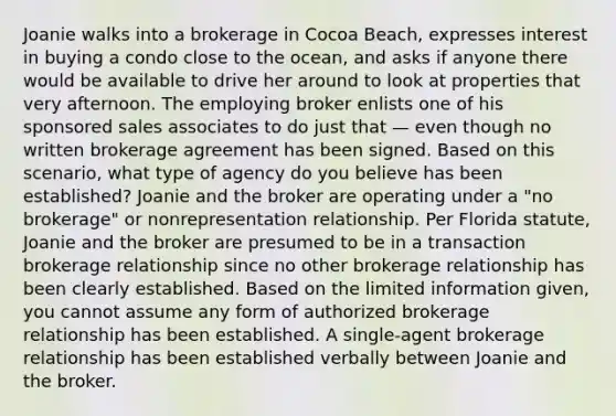 Joanie walks into a brokerage in Cocoa Beach, expresses interest in buying a condo close to the ocean, and asks if anyone there would be available to drive her around to look at properties that very afternoon. The employing broker enlists one of his sponsored sales associates to do just that — even though no written brokerage agreement has been signed. Based on this scenario, what type of agency do you believe has been established? Joanie and the broker are operating under a "no brokerage" or nonrepresentation relationship. Per Florida statute, Joanie and the broker are presumed to be in a transaction brokerage relationship since no other brokerage relationship has been clearly established. Based on the limited information given, you cannot assume any form of authorized brokerage relationship has been established. A single-agent brokerage relationship has been established verbally between Joanie and the broker.