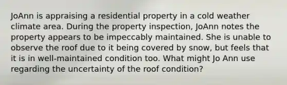 JoAnn is appraising a residential property in a cold weather climate area. During the property inspection, JoAnn notes the property appears to be impeccably maintained. She is unable to observe the roof due to it being covered by snow, but feels that it is in well-maintained condition too. What might Jo Ann use regarding the uncertainty of the roof condition?