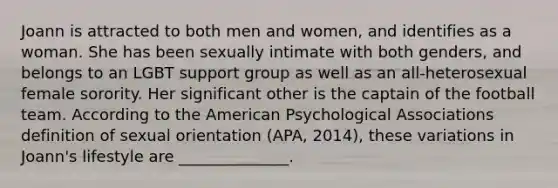 Joann is attracted to both men and women, and identifies as a woman. She has been sexually intimate with both genders, and belongs to an LGBT support group as well as an all-heterosexual female sorority. Her significant other is the captain of the football team. According to the American Psychological Associations definition of sexual orientation (APA, 2014), these variations in Joann's lifestyle are ______________.