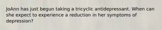 JoAnn has just begun taking a tricyclic antidepressant. When can she expect to experience a reduction in her symptoms of depression?