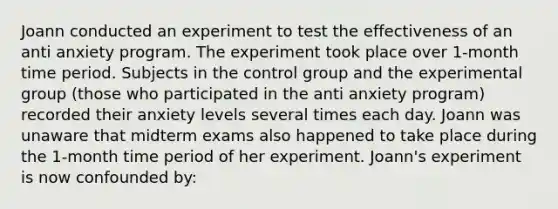 Joann conducted an experiment to test the effectiveness of an anti anxiety program. The experiment took place over 1-month time period. Subjects in the control group and the experimental group (those who participated in the anti anxiety program) recorded their anxiety levels several times each day. Joann was unaware that midterm exams also happened to take place during the 1-month time period of her experiment. Joann's experiment is now confounded by: