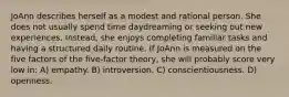 JoAnn describes herself as a modest and rational person. She does not usually spend time daydreaming or seeking out new experiences. Instead, she enjoys completing familiar tasks and having a structured daily routine. If JoAnn is measured on the five factors of the five-factor theory, she will probably score very low in: A) empathy. B) introversion. C) conscientiousness. D) openness.