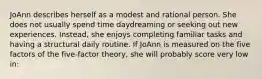 JoAnn describes herself as a modest and rational person. She does not usually spend time daydreaming or seeking out new experiences. Instead, she enjoys completing familiar tasks and having a structural daily routine. If JoAnn is measured on the five factors of the five-factor theory, she will probably score very low in: