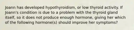 Joann has developed hypothyroidism, or low thyroid activity. If Joann's condition is due to a problem with the thyroid gland itself, so it does not produce enough hormone, giving her which of the following hormone(s) should improve her symptoms?