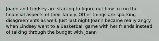 Joann and Lindsey are starting to figure out how to run the financial aspects of their family. Other things are sparking disagreements as well. Just last night Joann became really angry when Lindsey went to a Basketball game with her friends instead of talking through the budget with Joann