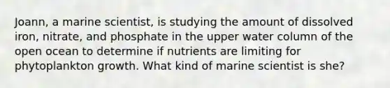 Joann, a marine scientist, is studying the amount of dissolved iron, nitrate, and phosphate in the upper water column of the open ocean to determine if nutrients are limiting for phytoplankton growth. What kind of marine scientist is she?