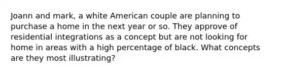 Joann and mark, a white American couple are planning to purchase a home in the next year or so. They approve of residential integrations as a concept but are not looking for home in areas with a high percentage of black. What concepts are they most illustrating?