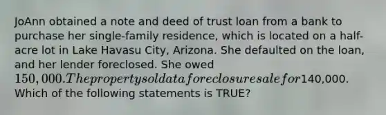 JoAnn obtained a note and deed of trust loan from a bank to purchase her single-family residence, which is located on a half-acre lot in Lake Havasu City, Arizona. She defaulted on the loan, and her lender foreclosed. She owed 150,000. The property sold at a foreclosure sale for140,000. Which of the following statements is TRUE?