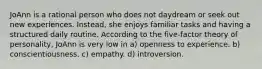 JoAnn is a rational person who does not daydream or seek out new experiences. Instead, she enjoys familiar tasks and having a structured daily routine. According to the five-factor theory of personality, JoAnn is very low in a) openness to experience. b) conscientiousness. c) empathy. d) introversion.