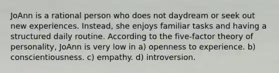 JoAnn is a rational person who does not daydream or seek out new experiences. Instead, she enjoys familiar tasks and having a structured daily routine. According to the five-factor theory of personality, JoAnn is very low in a) openness to experience. b) conscientiousness. c) empathy. d) introversion.