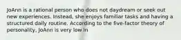 JoAnn is a rational person who does not daydream or seek out new experiences. Instead, she enjoys familiar tasks and having a structured daily routine. According to the five-factor theory of personality, JoAnn is very low in