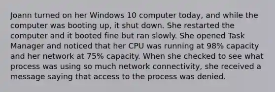 Joann turned on her Windows 10 computer today, and while the computer was booting up, it shut down. She restarted the computer and it booted fine but ran slowly. She opened Task Manager and noticed that her CPU was running at 98% capacity and her network at 75% capacity. When she checked to see what process was using so much network connectivity, she received a message saying that access to the process was denied.