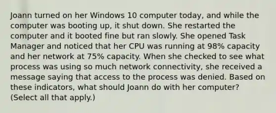 Joann turned on her Windows 10 computer today, and while the computer was booting up, it shut down. She restarted the computer and it booted fine but ran slowly. She opened Task Manager and noticed that her CPU was running at 98% capacity and her network at 75% capacity. When she checked to see what process was using so much network connectivity, she received a message saying that access to the process was denied. Based on these indicators, what should Joann do with her computer? (Select all that apply.)