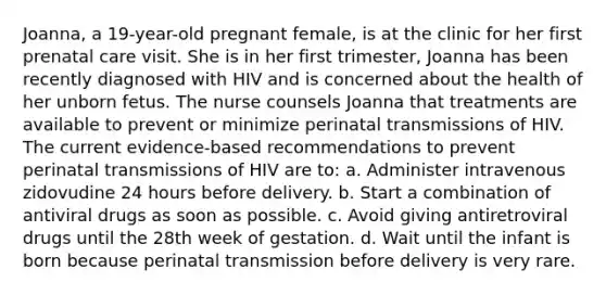 Joanna, a 19-year-old pregnant female, is at the clinic for her first prenatal care visit. She is in her first trimester, Joanna has been recently diagnosed with HIV and is concerned about the health of her unborn fetus. The nurse counsels Joanna that treatments are available to prevent or minimize perinatal transmissions of HIV. The current evidence-based recommendations to prevent perinatal transmissions of HIV are to: a. Administer intravenous zidovudine 24 hours before delivery. b. Start a combination of antiviral drugs as soon as possible. c. Avoid giving antiretroviral drugs until the 28th week of gestation. d. Wait until the infant is born because perinatal transmission before delivery is very rare.