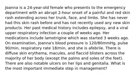 Joanna is a 24-year-old female who presents to the emergency department with an abrupt 2-hour onset of a painful and red skin rash extending across her trunk, face, and limbs. She has never had this skin rash before and has not recently used any new skin products. Her past medical history includes epilepsy, and a viral upper respiratory infection a couple of weeks ago. Her medications include lamotrigine which was started 3 weeks ago. On examination, Joanna's blood pressure is 120/80mmHg, pulse 90/min, respiratory rate 18/min, and she is afebrile. There is diffuse skin erythema, macules, and flaccid blisters across the majority of her body (except the palms and soles of the feet). There are also notable ulcers on her lips and genitalia. What is the most important immediate step in management?