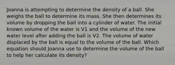 Joanna is attempting to determine the density of a ball. She weighs the ball to determine its mass. She then determines its volume by dropping the ball into a cylinder of water. The initial known volume of the water is V1 and the volume of the new water level after adding the ball is V2. The volume of water displaced by the ball is equal to the volume of the ball. Which equation should Joanna use to determine the volume of the ball to help her calculate its density?