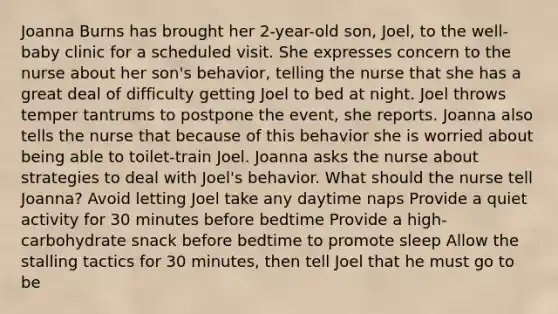 Joanna Burns has brought her 2-year-old son, Joel, to the well-baby clinic for a scheduled visit. She expresses concern to the nurse about her son's behavior, telling the nurse that she has a great deal of difficulty getting Joel to bed at night. Joel throws temper tantrums to postpone the event, she reports. Joanna also tells the nurse that because of this behavior she is worried about being able to toilet-train Joel. Joanna asks the nurse about strategies to deal with Joel's behavior. What should the nurse tell Joanna? Avoid letting Joel take any daytime naps Provide a quiet activity for 30 minutes before bedtime Provide a high-carbohydrate snack before bedtime to promote sleep Allow the stalling tactics for 30 minutes, then tell Joel that he must go to be