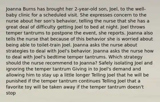 Joanna Burns has brought her 2-year-old son, Joel, to the well-baby clinic for a scheduled visit. She expresses concern to the nurse about her son's behavior, telling the nurse that she has a great deal of difficulty getting Joel to bed at night. Joel throws temper tantrums to postpone the event, she reports. Joanna also tells the nurse that because of this behavior she is worried about being able to toilet-train Joel. Joanna asks the nurse about strategies to deal with Joel's behavior. Joanna asks the nurse how to deal with Joel's bedtime temper tantrums. Which strategy should the nurse recommend to Joanna? Safely isolating Joel and ignoring the temper tantrum Giving in to Joel's demand and allowing him to stay up a little longer Telling Joel that he will be punished if the temper tantrum continues Telling Joel that a favorite toy will be taken away if the temper tantrum doesn't stop