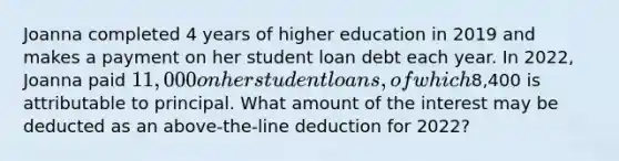 Joanna completed 4 years of higher education in 2019 and makes a payment on her student loan debt each year. In 2022, Joanna paid 11,000 on her student loans, of which8,400 is attributable to principal. What amount of the interest may be deducted as an above-the-line deduction for 2022?