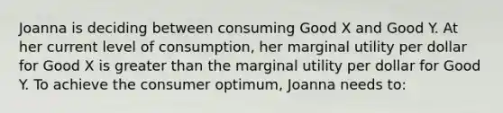 Joanna is deciding between consuming Good X and Good Y. At her current level of consumption, her marginal utility per dollar for Good X is greater than the marginal utility per dollar for Good Y. To achieve the consumer optimum, Joanna needs to: