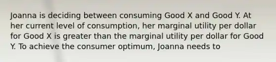 Joanna is deciding between consuming Good X and Good Y. At her current level of consumption, her marginal utility per dollar for Good X is greater than the marginal utility per dollar for Good Y. To achieve the consumer optimum, Joanna needs to