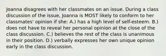 Joanna disagrees with her classmates on an issue. During a class discussion of the issue, Joanna is MOST likely to conform to her classmates' opinion if she: A.) has a high level of self-esteem. B.) does not have to reveal her personal opinion at the close of the class discussion. C.) believes the rest of the class is unanimous in their position. D.) verbally expresses her own unique opinion early in the class discussion.