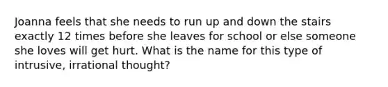 Joanna feels that she needs to run up and down the stairs exactly 12 times before she leaves for school or else someone she loves will get hurt. What is the name for this type of intrusive, irrational thought?