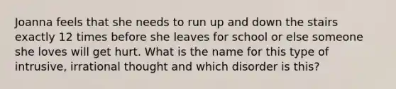 Joanna feels that she needs to run up and down the stairs exactly 12 times before she leaves for school or else someone she loves will get hurt. What is the name for this type of intrusive, irrational thought and which disorder is this?