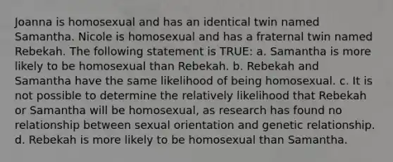 Joanna is homosexual and has an identical twin named Samantha. Nicole is homosexual and has a fraternal twin named Rebekah. The following statement is TRUE: a. Samantha is more likely to be homosexual than Rebekah. b. Rebekah and Samantha have the same likelihood of being homosexual. c. It is not possible to determine the relatively likelihood that Rebekah or Samantha will be homosexual, as research has found no relationship between sexual orientation and genetic relationship. d. Rebekah is more likely to be homosexual than Samantha.