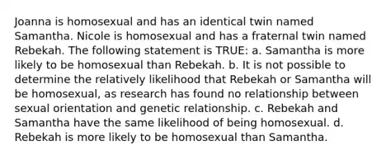 Joanna is homosexual and has an identical twin named Samantha. Nicole is homosexual and has a fraternal twin named Rebekah. The following statement is TRUE: a. Samantha is more likely to be homosexual than Rebekah. b. It is not possible to determine the relatively likelihood that Rebekah or Samantha will be homosexual, as research has found no relationship between sexual orientation and genetic relationship. c. Rebekah and Samantha have the same likelihood of being homosexual. d. Rebekah is more likely to be homosexual than Samantha.