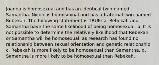 Joanna is homosexual and has an identical twin named Samantha. Nicole is homosexual and has a fraternal twin named Rebekah. The following statement is TRUE: a. Rebekah and Samantha have the same likelihood of being homosexual. b. It is not possible to determine the relatively likelihood that Rebekah or Samantha will be homosexual, as research has found no relationship between sexual orientation and genetic relationship. c. Rebekah is more likely to be homosexual than Samantha. d. Samantha is more likely to be homosexual than Rebekah.