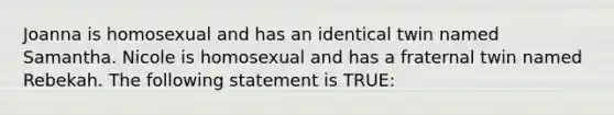 Joanna is homosexual and has an identical twin named Samantha. Nicole is homosexual and has a fraternal twin named Rebekah. The following statement is TRUE: