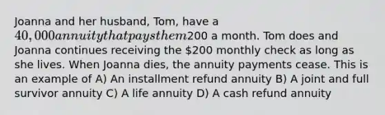 Joanna and her husband, Tom, have a 40,000 annuity that pays them200 a month. Tom does and Joanna continues receiving the 200 monthly check as long as she lives. When Joanna dies, the annuity payments cease. This is an example of A) An installment refund annuity B) A joint and full survivor annuity C) A life annuity D) A cash refund annuity