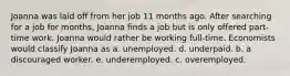 Joanna was laid off from her job 11 months ago. After searching for a job for months, Joanna finds a job but is only offered part-time work. Joanna would rather be working full-time. Economists would classify Joanna as a. unemployed. d. underpaid. b. a discouraged worker. e. underemployed. c. overemployed.