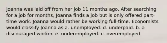 Joanna was laid off from her job 11 months ago. After searching for a job for months, Joanna finds a job but is only offered part-time work. Joanna would rather be working full-time. Economists would classify Joanna as a. unemployed. d. underpaid. b. a discouraged worker. e. underemployed. c. overemployed.