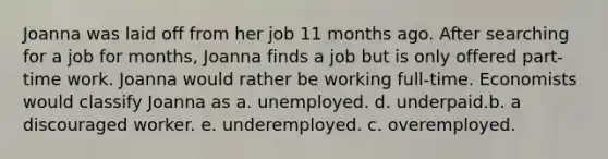 Joanna was laid off from her job 11 months ago. After searching for a job for months, Joanna finds a job but is only offered part-time work. Joanna would rather be working full-time. Economists would classify Joanna as a. unemployed. d. underpaid.b. a discouraged worker. e. underemployed. c. overemployed.