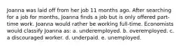 Joanna was laid off from her job 11 months ago. After searching for a job for months, Joanna finds a job but is only offered part-time work. Joanna would rather be working full-time. Economists would classify Joanna as: a. underemployed. b. overemployed. c. a discouraged worker. d. underpaid. e. unemployed.