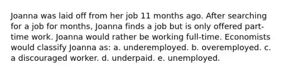 Joanna was laid off from her job 11 months ago. After searching for a job for months, Joanna finds a job but is only offered part-time work. Joanna would rather be working full-time. Economists would classify Joanna as: a. underemployed. b. overemployed. c. a discouraged worker. d. underpaid. e. unemployed.