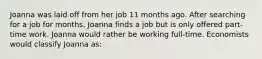 Joanna was laid off from her job 11 months ago. After searching for a job for months, Joanna finds a job but is only offered part-time work. Joanna would rather be working full-time. Economists would classify Joanna as: