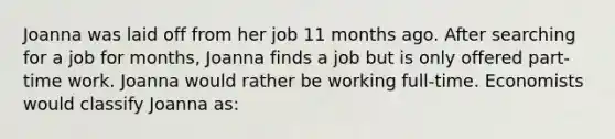 Joanna was laid off from her job 11 months ago. After searching for a job for months, Joanna finds a job but is only offered part-time work. Joanna would rather be working full-time. Economists would classify Joanna as: