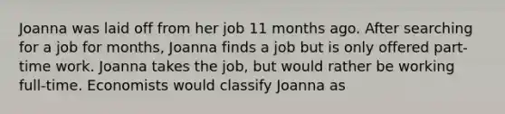 Joanna was laid off from her job 11 months ago. After searching for a job for months, Joanna finds a job but is only offered part-time work. Joanna takes the job, but would rather be working full-time. Economists would classify Joanna as