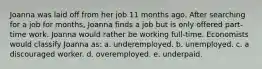 Joanna was laid off from her job 11 months ago. After searching for a job for months, Joanna finds a job but is only offered part-time work. Joanna would rather be working full-time. Economists would classify Joanna as: a. underemployed. b. unemployed. c. a discouraged worker. d. overemployed. e. underpaid.