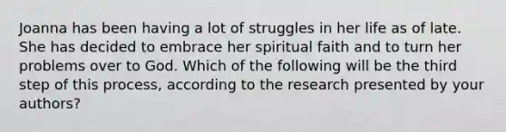 Joanna has been having a lot of struggles in her life as of late. She has decided to embrace her spiritual faith and to turn her problems over to God. Which of the following will be the third step of this process, according to the research presented by your authors?