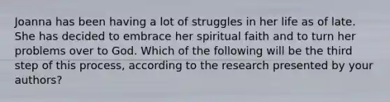 Joanna has been having a lot of struggles in her life as of late. She has decided to embrace her spiritual faith and to turn her problems over to God. Which of the following will be the third step of this process, according to the research presented by your authors?​