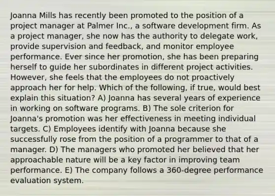 Joanna Mills has recently been promoted to the position of a project manager at Palmer Inc., a software development firm. As a project manager, she now has the authority to delegate work, provide supervision and feedback, and monitor employee performance. Ever since her promotion, she has been preparing herself to guide her subordinates in different project activities. However, she feels that the employees do not proactively approach her for help. Which of the following, if true, would best explain this situation? A) Joanna has several years of experience in working on software programs. B) The sole criterion for Joanna's promotion was her effectiveness in meeting individual targets. C) Employees identify with Joanna because she successfully rose from the position of a programmer to that of a manager. D) The managers who promoted her believed that her approachable nature will be a key factor in improving team performance. E) The company follows a 360-degree performance evaluation system.