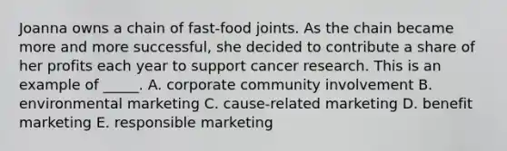 Joanna owns a chain of fast-food joints. As the chain became more and more successful, she decided to contribute a share of her profits each year to support cancer research. This is an example of _____. A. corporate community involvement B. environmental marketing C. cause-related marketing D. benefit marketing E. responsible marketing