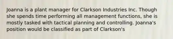 Joanna is a plant manager for Clarkson Industries Inc. Though she spends time performing all management functions, she is mostly tasked with tactical planning and controlling. Joanna's position would be classified as part of Clarkson's