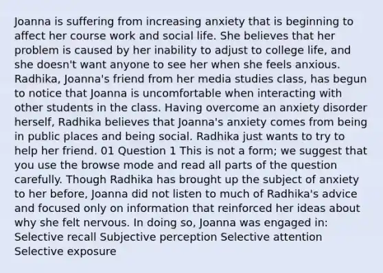 Joanna is suffering from increasing anxiety that is beginning to affect her course work and social life. She believes that her problem is caused by her inability to adjust to college life, and she doesn't want anyone to see her when she feels anxious. Radhika, Joanna's friend from her media studies class, has begun to notice that Joanna is uncomfortable when interacting with other students in the class. Having overcome an anxiety disorder herself, Radhika believes that Joanna's anxiety comes from being in public places and being social. Radhika just wants to try to help her friend. 01 Question 1 This is not a form; we suggest that you use the browse mode and read all parts of the question carefully. Though Radhika has brought up the subject of anxiety to her before, Joanna did not listen to much of Radhika's advice and focused only on information that reinforced her ideas about why she felt nervous. In doing so, Joanna was engaged in: Selective recall Subjective perception Selective attention Selective exposure