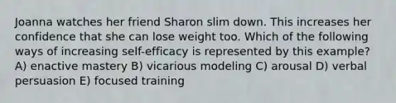 Joanna watches her friend Sharon slim down. This increases her confidence that she can lose weight too. Which of the following ways of increasing self-efficacy is represented by this example? A) enactive mastery B) vicarious modeling C) arousal D) verbal persuasion E) focused training